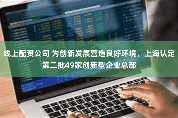 线上配资公司 为创新发展营造良好环境，上海认定第二批49家创新型企业总部