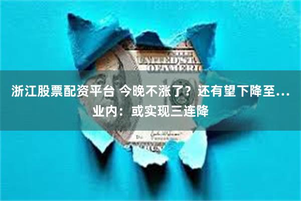浙江股票配资平台 今晚不涨了？还有望下降至…业内：或实现三连降