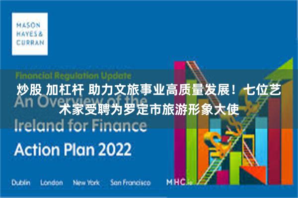 炒股 加杠杆 助力文旅事业高质量发展！七位艺术家受聘为罗定市旅游形象大使