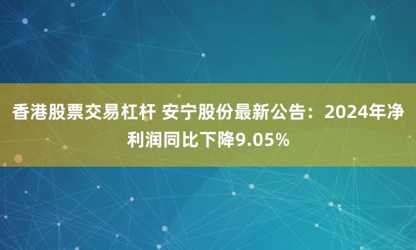 香港股票交易杠杆 安宁股份最新公告：2024年净利润同比下降9.05%