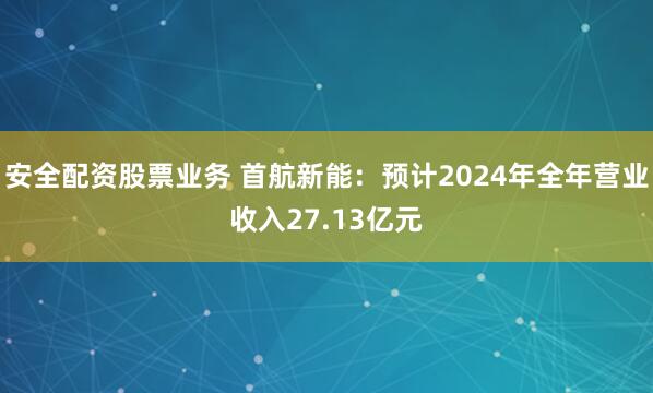 安全配资股票业务 首航新能：预计2024年全年营业收入27.13亿元