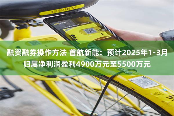融资融券操作方法 首航新能：预计2025年1-3月归属净利润盈利4900万元至5500万元