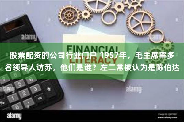 股票配资的公司行业门户 1957年，毛主席率多名领导人访苏，他们是谁？左二常被认为是陈伯达