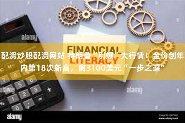 配资炒股配资网站 特朗普“引爆”大行情！金价创年内第18次新高，离3100美元“一步之遥”