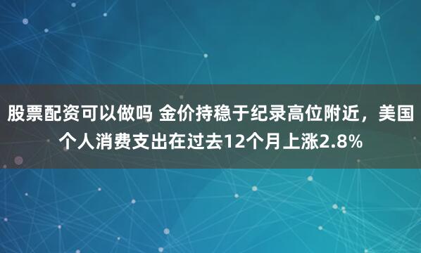 股票配资可以做吗 金价持稳于纪录高位附近，美国个人消费支出在过去12个月上涨2.8%