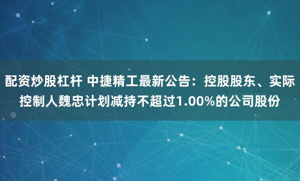 配资炒股杠杆 中捷精工最新公告：控股股东、实际控制人魏忠计划减持不超过1.00%的公司股份