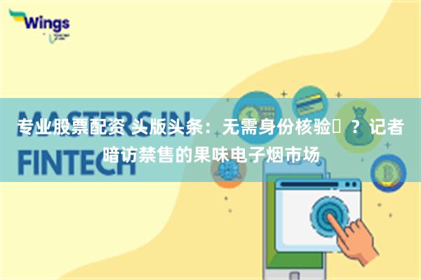 专业股票配资 头版头条：无需身份核验​？记者暗访禁售的果味电子烟市场