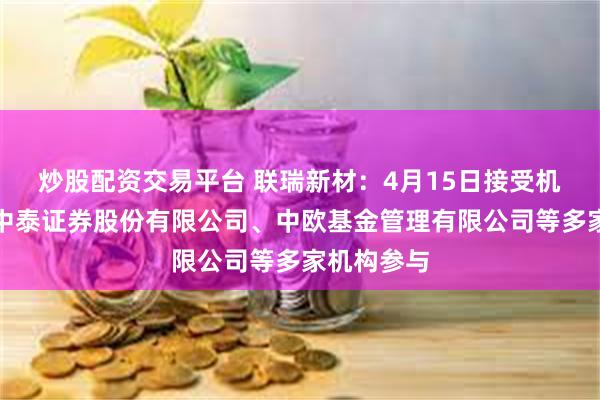 炒股配资交易平台 联瑞新材：4月15日接受机构调研，中泰证券股份有限公司、中欧基金管理有限公司等多家机构参与