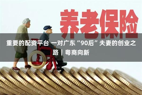 重要的配资平台 一对广东“90后”夫妻的创业之路｜粤商向新