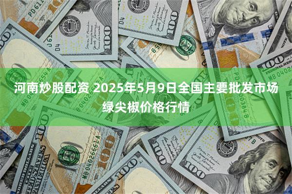 河南炒股配资 2025年5月9日全国主要批发市场绿尖椒价格行情