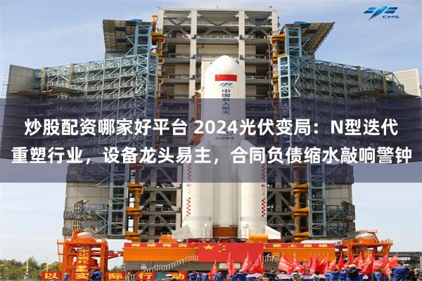 炒股配资哪家好平台 2024光伏变局：N型迭代重塑行业，设备龙头易主，合同负债缩水敲响警钟