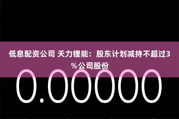低息配资公司 天力锂能：股东计划减持不超过3％公司股份