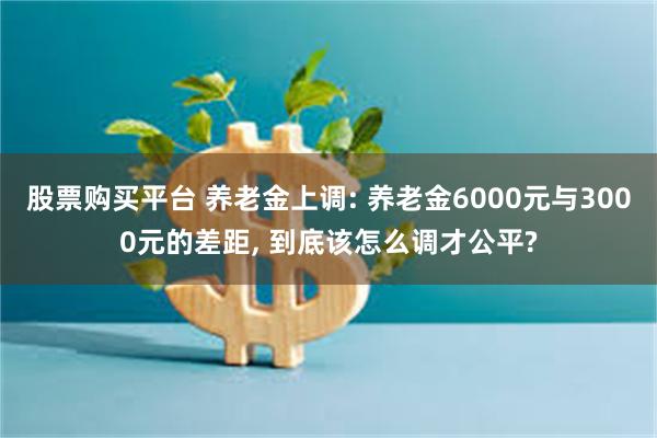 股票购买平台 养老金上调: 养老金6000元与3000元的差距, 到底该怎么调才公平?