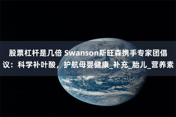 股票杠杆是几倍 Swanson斯旺森携手专家团倡议：科学补叶酸，护航母婴健康_补充_胎儿_营养素