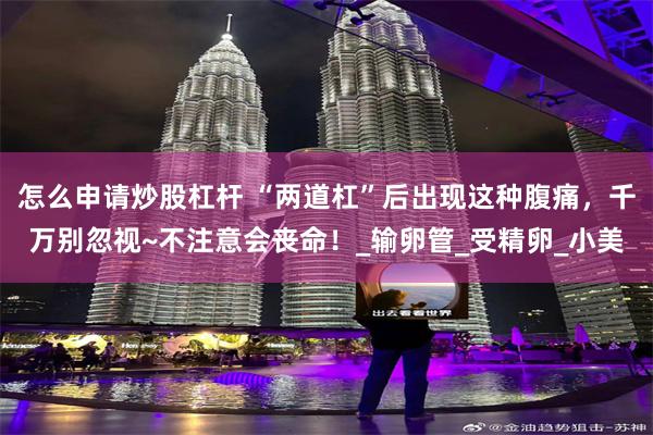 怎么申请炒股杠杆 “两道杠”后出现这种腹痛，千万别忽视~不注意会丧命！_输卵管_受精卵_小美