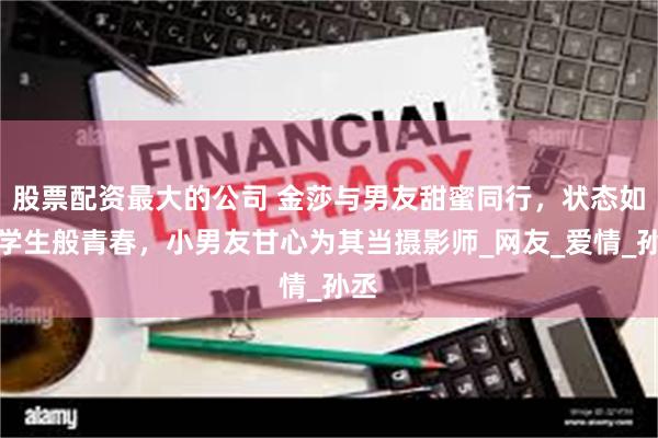 股票配资最大的公司 金莎与男友甜蜜同行，状态如大学生般青春，小男友甘心为其当摄影师_网友_爱情_孙丞