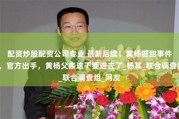配资炒股配资公司专业 最新后续！黄杨钿甜事件再反转，官方出手，黄杨父亲这下要进去了_杨某_联合调查组_网友