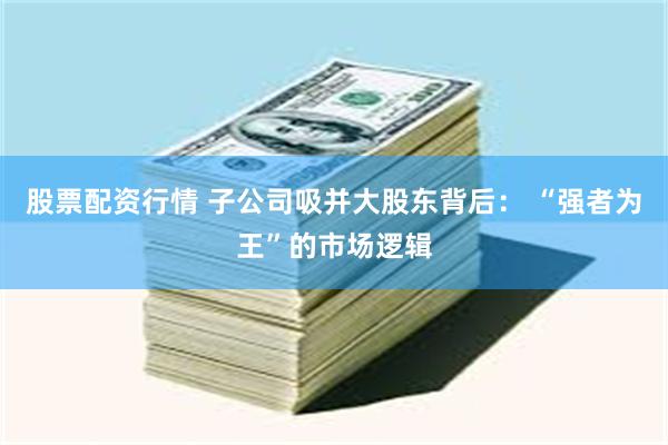 股票配资行情 子公司吸并大股东背后： “强者为王”的市场逻辑