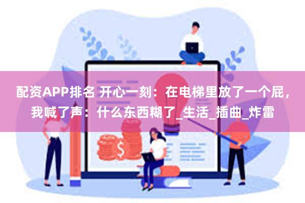 配资APP排名 开心一刻：在电梯里放了一个屁，我喊了声：什么东西糊了_生活_插曲_炸雷