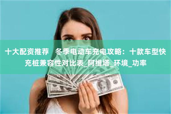 十大配资推荐   冬季电动车充电攻略：十款车型快充桩兼容性对比表_阿维塔_环境_功率
