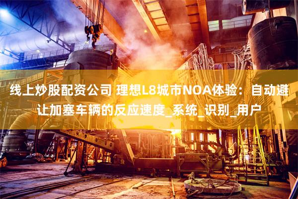 线上炒股配资公司 理想L8城市NOA体验：自动避让加塞车辆的反应速度_系统_识别_用户