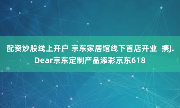 配资炒股线上开户 京东家居馆线下首店开业  携J.Dear京东定制产品添彩京东618