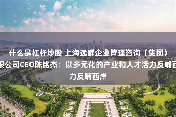 什么是杠杆炒股 上海远曜企业管理咨询（集团）有限公司CEO陈铭杰：以多元化的产业和人才活力反哺西岸