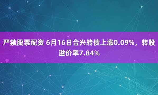 严禁股票配资 6月16日合兴转债上涨0.09%，转股溢价率7.84%
