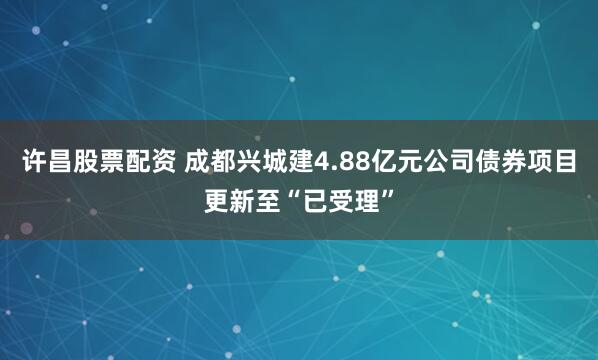 许昌股票配资 成都兴城建4.88亿元公司债券项目更新至“已受理”