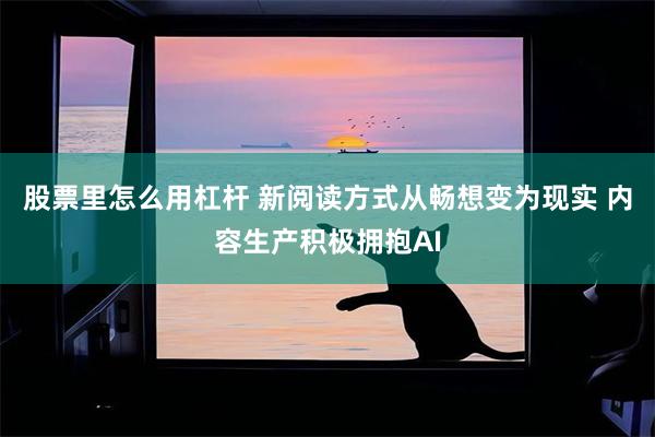 股票里怎么用杠杆 新阅读方式从畅想变为现实 内容生产积极拥抱AI