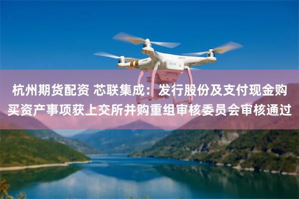 杭州期货配资 芯联集成：发行股份及支付现金购买资产事项获上交所并购重组审核委员会审核通过