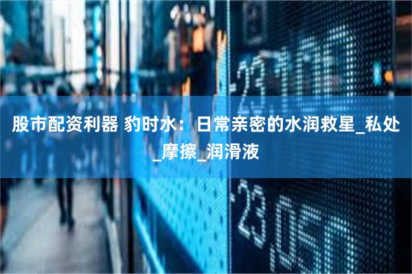 股市配资利器 豹时水：日常亲密的水润救星_私处_摩擦_润滑液