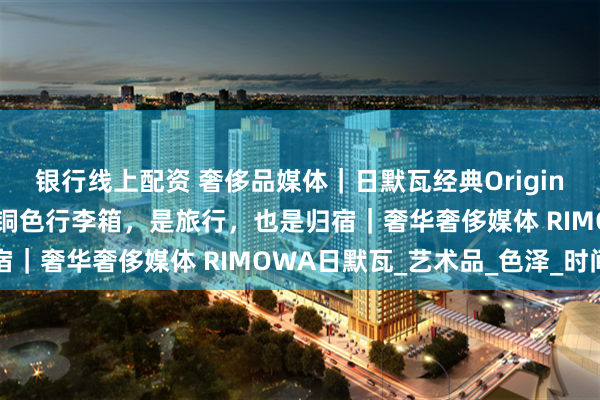 银行线上配资 奢侈品媒体｜日默瓦经典Original系列推出臻藏新色金铜色行李箱，是旅行，也是归宿｜奢华奢侈媒体 RIMOWA日默瓦_艺术品_色泽_时间