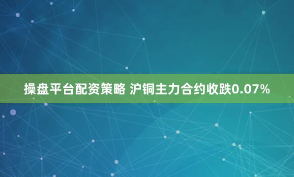 操盘平台配资策略 沪铜主力合约收跌0.07%