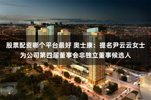 股票配资哪个平台最好 奥士康：提名尹云云女士为公司第四届董事会非独立董事候选人