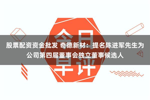 股票配资资金批发 奇德新材：提名陈进军先生为公司第四届董事会独立董事候选人