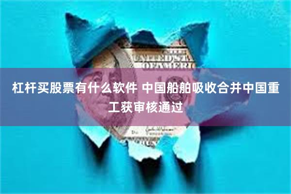 杠杆买股票有什么软件 中国船舶吸收合并中国重工获审核通过