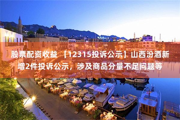 股票配资收益 【12315投诉公示】山西汾酒新增2件投诉公示，涉及商品分量不足问题等
