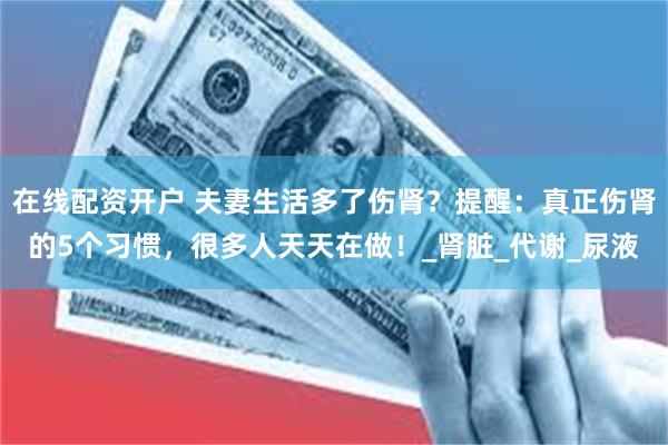 在线配资开户 夫妻生活多了伤肾？提醒：真正伤肾的5个习惯，很多人天天在做！_肾脏_代谢_尿液