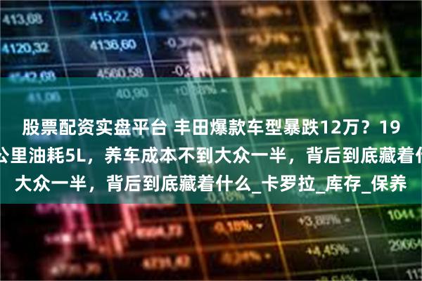 股票配资实盘平台 丰田爆款车型暴跌12万？19万直降至8万出头，百公里油耗5L，养车成本不到大众一半，背后到底藏着什么_卡罗拉_库存_保养