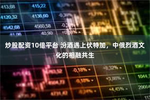 炒股配资10倍平台 汾酒遇上伏特加，中俄烈酒文化的相融共生