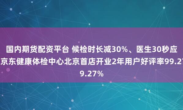国内期货配资平台 候检时长减30%、医生30秒应答 京东健康体检中心北京首店开业2年用户好评率99.27%