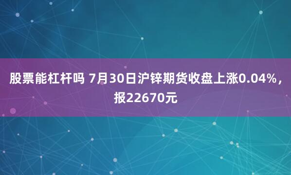 股票能杠杆吗 7月30日沪锌期货收盘上涨0.04%，报22670元
