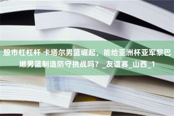 股市杠杠杆 卡塔尔男篮崛起，能给亚洲杯亚军黎巴嫩男篮制造防守挑战吗？_友谊赛_山西_1