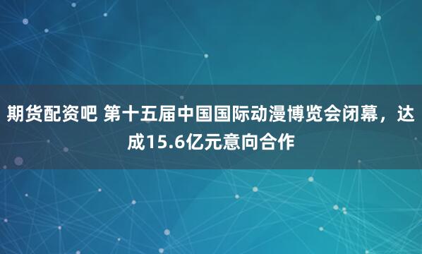 期货配资吧 第十五届中国国际动漫博览会闭幕，达成15.6亿元意向合作