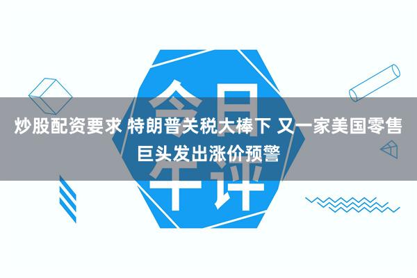炒股配资要求 特朗普关税大棒下 又一家美国零售巨头发出涨价预警