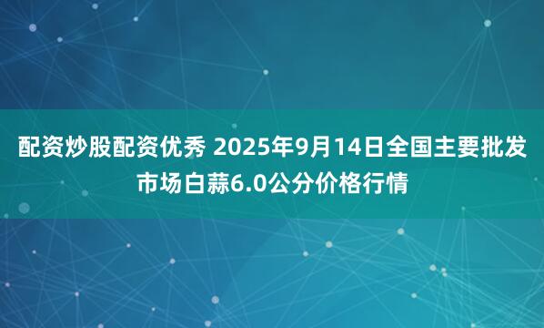配资炒股配资优秀 2025年9月14日全国主要批发市场白蒜6.0公分价格行情